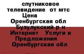 спутниковое телевидение  от мтс › Цена ­ 1 000 - Оренбургская обл., Бузулукский р-н Интернет » Услуги и Предложения   . Оренбургская обл.